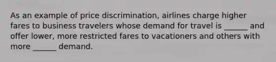 As an example of price discrimination, airlines charge higher fares to business travelers whose demand for travel is ______ and offer lower, more restricted fares to vacationers and others with more ______ demand.