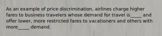 As an example of price discrimination, airlines charge higher fares to business travelers whose demand for travel is_____ and offer lower, more restricted fares to vacationers and others with more_____ demand.