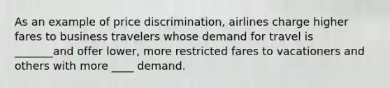 As an example of price discrimination, airlines charge higher fares to business travelers whose demand for travel is _______and offer lower, more restricted fares to vacationers and others with more ____ demand.