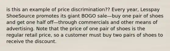 is this an example of price discrimination?? Every year, Lesspay ShoeSource promotes its giant BOGO sale—buy one pair of shoes and get one half off—through commercials and other means of advertising. Note that the price of one pair of shoes is the regular retail price, so a customer must buy two pairs of shoes to receive the discount.