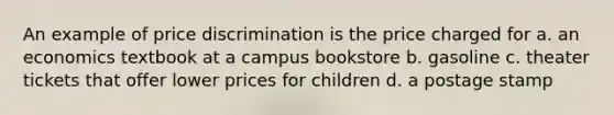 An example of price discrimination is the price charged for a. an economics textbook at a campus bookstore b. gasoline c. theater tickets that offer lower prices for children d. a postage stamp