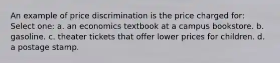 An example of price discrimination is the price charged for: Select one: a. an economics textbook at a campus bookstore. b. gasoline. c. theater tickets that offer lower prices for children. d. a postage stamp.