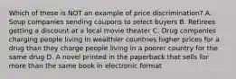 Which of these is NOT an example of price discrimination? A. Soup companies sending coupons to select buyers B. Retirees getting a discount at a local movie theater C. Drug companies charging people living in wealthier countries higher prices for a drug than they charge people living in a poorer country for the same drug D. A novel printed in the paperback that sells for more than the same book in electronic format