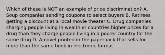 Which of these is NOT an example of price discrimination? A. Soup companies sending coupons to select buyers B. Retirees getting a discount at a local movie theater C. Drug companies charging people living in wealthier countries higher prices for a drug than they charge people living in a poorer country for the same drug D. A novel printed in the paperback that sells for more than the same book in electronic format