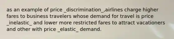 as an example of price _discrimination_,airlines charge higher fares to business travelers whose demand for travel is price _inelastic_ and lower more restricted fares to attract vacationers and other with price _elastic_ demand.