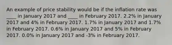 An example of price stability would be if the inflation rate was ____ in January 2017 and ____ in February 2017. 2.2% in January 2017 and 4% in February 2017. 1.7% in January 2017 and 1.7% in February 2017. 0.6% in January 2017 and 5% in February 2017. 0.0% in January 2017 and -3% in February 2017.