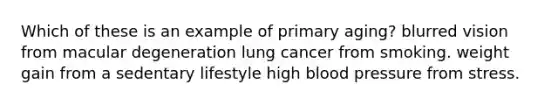 Which of these is an example of primary aging? blurred vision from macular degeneration lung cancer from smoking. weight gain from a sedentary lifestyle high blood pressure from stress.