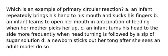 Which is an example of primary circular reaction? a. an infant repeatedly brings his hand to his mouth and sucks his fingers b. an infant learns to open her mouth in anticipation of feeding when her mother picks her up. c. an infant turns his head to the side more frequently when head turning is followed by a sip of sugar solution d. a newborn sticks out her tong after she sees an adult model do so