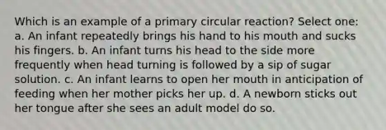 Which is an example of a primary circular reaction? Select one: a. An infant repeatedly brings his hand to his mouth and sucks his fingers. b. An infant turns his head to the side more frequently when head turning is followed by a sip of sugar solution. c. An infant learns to open her mouth in anticipation of feeding when her mother picks her up. d. A newborn sticks out her tongue after she sees an adult model do so.