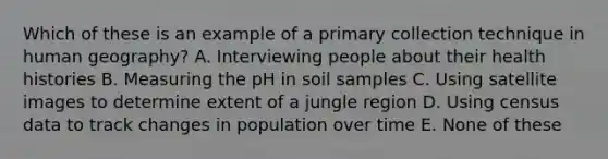 Which of these​ is an example of a primary collection technique in human geography? A. Interviewing people about their health histories B. Measuring the pH in soil samples C. Using satellite images to determine exte​nt of a jungle region D. Using census data to track changes in population over time E. None of these