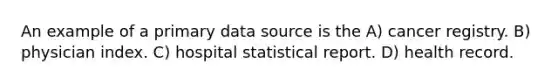 An example of a primary data source is the A) cancer registry. B) physician index. C) hospital statistical report. D) health record.