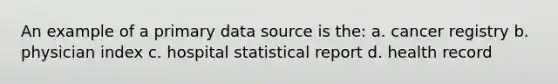 An example of a primary data source is the: a. cancer registry b. physician index c. hospital statistical report d. health record