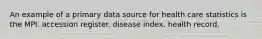 An example of a primary data source for health care statistics is the MPI. accession register. disease index. health record.