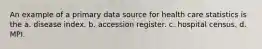 An example of a primary data source for health care statistics is the a. disease index. b. accession register. c. hospital census. d. MPI.