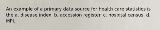 An example of a primary data source for health care statistics is the a. disease index. b. accession register. c. hospital census. d. MPI.