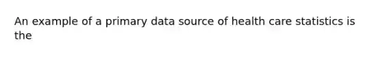 An example of a primary data source of health care statistics is the