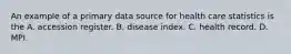 An example of a primary data source for health care statistics is the A. accession register. B. disease index. C. health record. D. MPI.