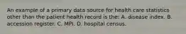 An example of a primary data source for health care statistics other than the patient health record is the: A. disease index. B. accession register. C. MPI. D. hospital census.