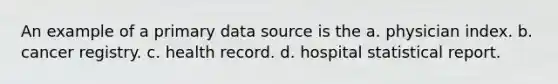 An example of a primary data source is the a. physician index. b. cancer registry. c. health record. d. hospital statistical report.