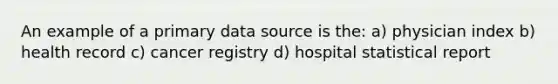 An example of a primary data source is the: a) physician index b) health record c) cancer registry d) hospital statistical report