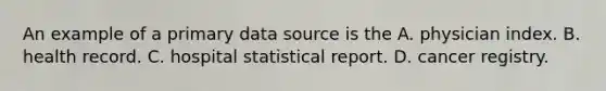 An example of a primary data source is the A. physician index. B. health record. C. hospital statistical report. D. cancer registry.