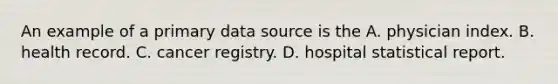 An example of a primary data source is the A. physician index. B. health record. C. cancer registry. D. hospital statistical report.