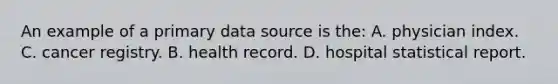 An example of a primary data source is the: A. physician index. C. cancer registry. B. health record. D. hospital statistical report.