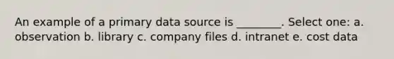 An example of a primary data source is ________. Select one: a. observation b. library c. company files d. intranet e. cost data