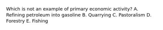 Which is not an example of primary economic activity? A. Refining petroleum into gasoline B. Quarrying C. Pastoralism D. Forestry E. Fishing