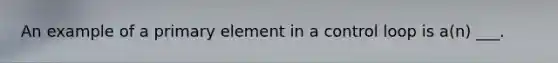 An example of a primary element in a control loop is a(n) ___.