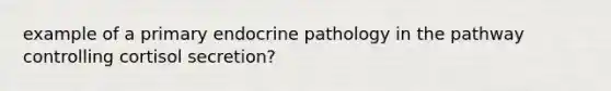 example of a primary endocrine pathology in the pathway controlling cortisol secretion?