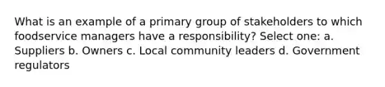 What is an example of a primary group of stakeholders to which foodservice managers have a responsibility? Select one: a. Suppliers b. Owners c. Local community leaders d. Government regulators