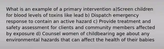 What is an example of a primary intervention a)Screen children for blood levels of toxins like lead b) Dispatch emergency response to contain an active hazard c) Provide treatment and safety assessment for clients and community members affected by exposure d) Counsel women of childbearing age about any environmental hazards that can affect the health of their babies