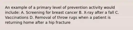 An example of a primary level of prevention activity would include: A. Screening for breast cancer B. X-ray after a fall C. Vaccinations D. Removal of throw rugs when a patient is returning home after a hip fracture