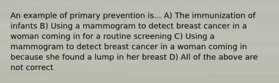 An example of primary prevention is... A) The immunization of infants B) Using a mammogram to detect breast cancer in a woman coming in for a routine screening C) Using a mammogram to detect breast cancer in a woman coming in because she found a lump in her breast D) All of the above are not correct