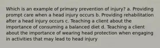 Which is an example of primary prevention of injury? a. Providing prompt care when a head injury occurs b. Providing rehabilitation after a head injury occurs c. Teaching a client about the importance of consuming a balanced diet d. Teaching a client about the importance of wearing head protection when engaging in activities that may lead to head injury