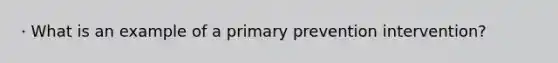 · What is an example of a primary prevention intervention?