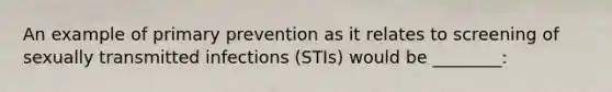 An example of primary prevention as it relates to screening of sexually transmitted infections (STIs) would be ________: