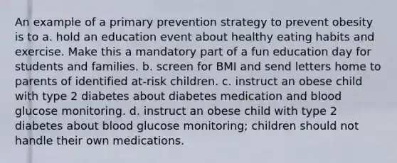 An example of a primary prevention strategy to prevent obesity is to a. hold an education event about healthy eating habits and exercise. Make this a mandatory part of a fun education day for students and families. b. screen for BMI and send letters home to parents of identified at-risk children. c. instruct an obese child with type 2 diabetes about diabetes medication and blood glucose monitoring. d. instruct an obese child with type 2 diabetes about blood glucose monitoring; children should not handle their own medications.