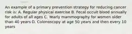 An example of a primary prevention strategy for reducing cancer risk is: A. Regular physical exercise B. Fecal occult blood annually for adults of all ages C. Yearly mammography for women older than 40 years D. Colonoscopy at age 50 years and then every 10 years