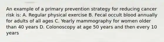 An example of a primary prevention strategy for reducing cancer risk is: A. Regular physical exercise B. Fecal occult blood annually for adults of all ages C. Yearly mammography for women older than 40 years D. Colonoscopy at age 50 years and then every 10 years