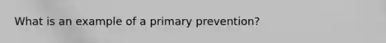 What is an example of a primary prevention?