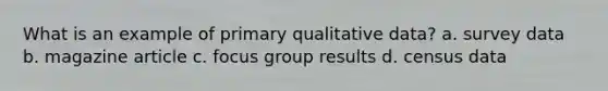 What is an example of primary qualitative data? a. survey data b. magazine article c. focus group results d. census data