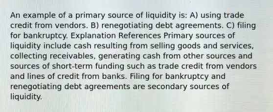 An example of a primary source of liquidity is: A) using trade credit from vendors. B) renegotiating debt agreements. C) filing for bankruptcy. Explanation References Primary sources of liquidity include cash resulting from selling goods and services, collecting receivables, generating cash from other sources and sources of short-term funding such as trade credit from vendors and lines of credit from banks. Filing for bankruptcy and renegotiating debt agreements are secondary sources of liquidity.