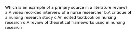 Which is an example of a primary source in a literature review? a.A video recorded interview of a nurse researcher b.A critique of a nursing research study c.An edited textbook on nursing research d.A review of theoretical frameworks used in nursing research