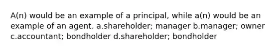 A(n) would be an example of a principal, while a(n) would be an example of an agent. a.shareholder; manager b.manager; owner c.accountant; bondholder d.shareholder; bondholder