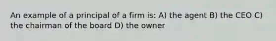 An example of a principal of a firm is: A) the agent B) the CEO C) the chairman of the board D) the owner