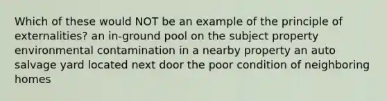 Which of these would NOT be an example of the principle of externalities? an in-ground pool on the subject property environmental contamination in a nearby property an auto salvage yard located next door the poor condition of neighboring homes