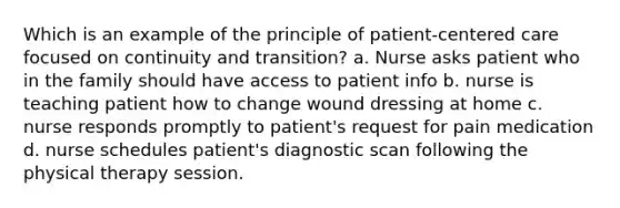 Which is an example of the principle of patient-centered care focused on continuity and transition? a. Nurse asks patient who in the family should have access to patient info b. nurse is teaching patient how to change wound dressing at home c. nurse responds promptly to patient's request for pain medication d. nurse schedules patient's diagnostic scan following the physical therapy session.