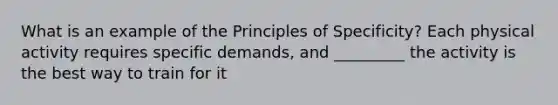 What is an example of the Principles of Specificity? Each physical activity requires specific demands, and _________ the activity is the best way to train for it